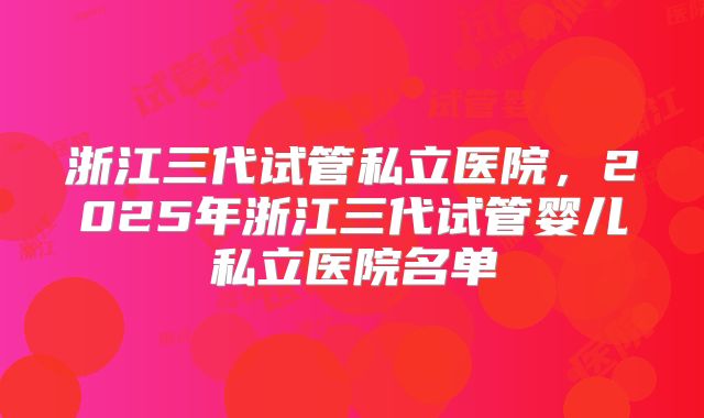 浙江三代试管私立医院,2025年浙江三代试管婴儿私立医院名单