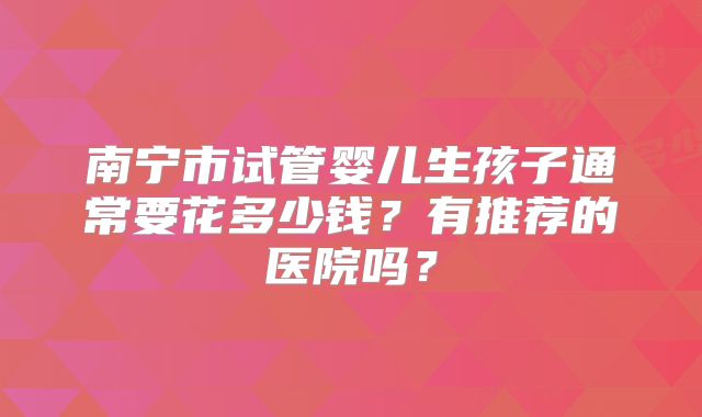 南宁市试管婴儿生孩子通常要花多少钱?有推荐的医院吗?