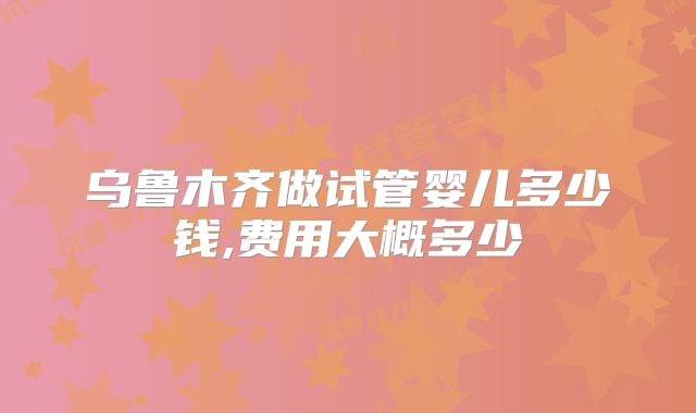 乌鲁木齐做试管婴儿多少钱,费用大概多少