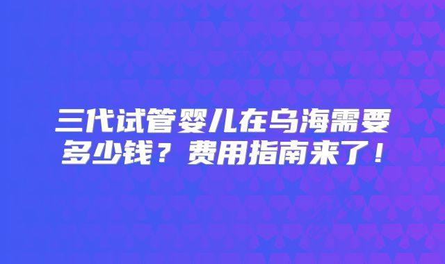 三代试管婴儿在乌海需要多少钱?费用指南来了!