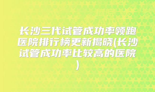 长沙三代试管成功率领跑医院排行榜更新揭晓(长沙试管成功率比较高的医院)