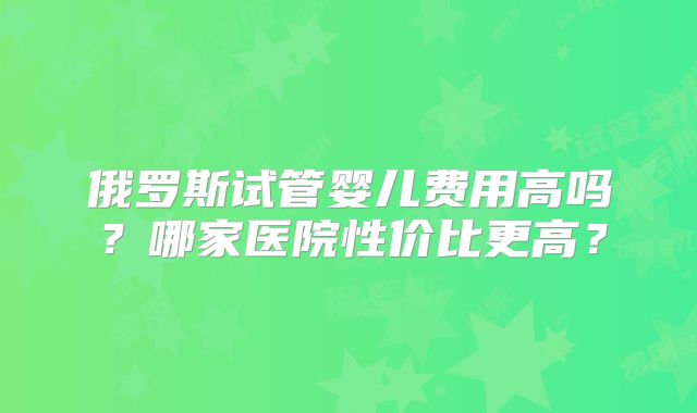 俄罗斯试管婴儿费用高吗?哪家医院性价比更高?