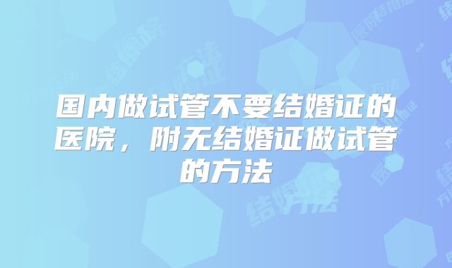国内做试管不要结婚证的医院,附无结婚证做试管的方法