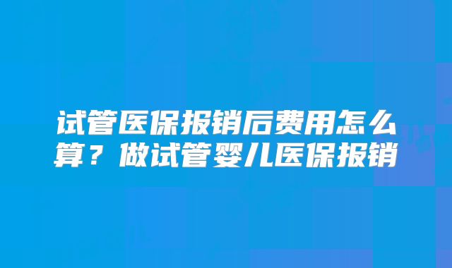 试管医保报销后费用怎么算？做试管婴儿医保报销