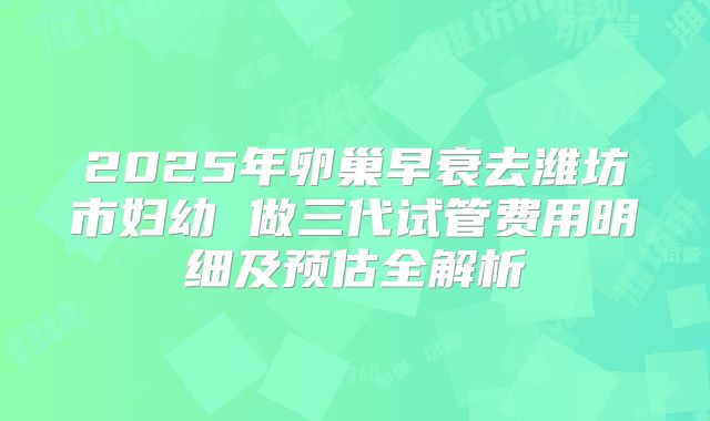 2025年卵巢早衰去潍坊市妇幼 做三代试管费用明细及预估全解析