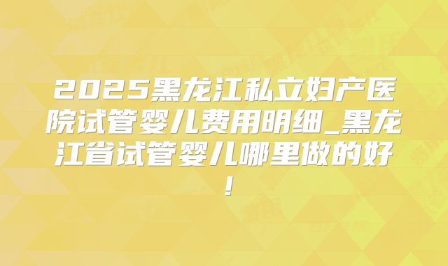 2025黑龙江私立妇产医院试管婴儿费用明细_黑龙江省试管婴儿哪里做的好！