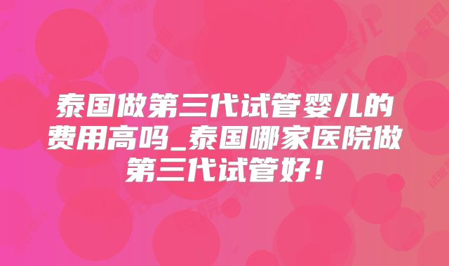 泰国做第三代试管婴儿的费用高吗_泰国哪家医院做第三代试管好！