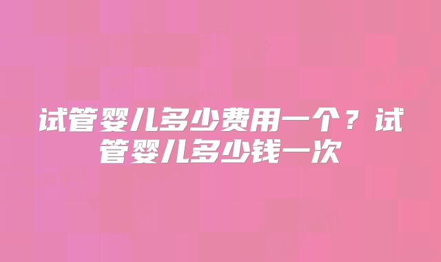 试管婴儿多少费用一个？试管婴儿多少钱一次