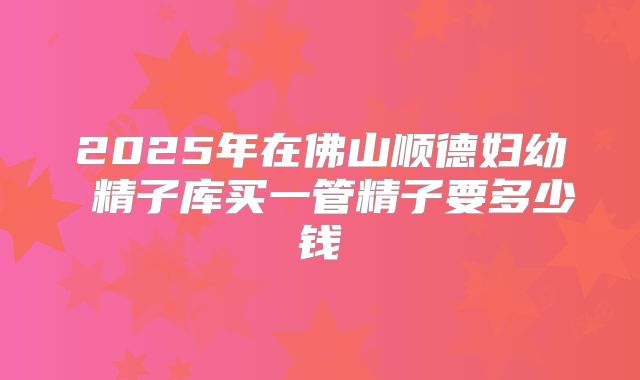 2025年在佛山顺德妇幼 精子库买一管精子要多少钱