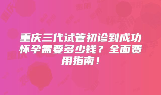 重庆三代试管初诊到成功怀孕需要多少钱？全面费用指南！
