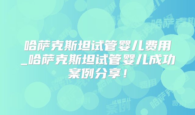 哈萨克斯坦试管婴儿费用_哈萨克斯坦试管婴儿成功案例分享！