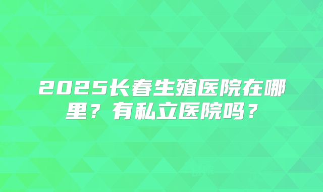 2025长春生殖医院在哪里？有私立医院吗？