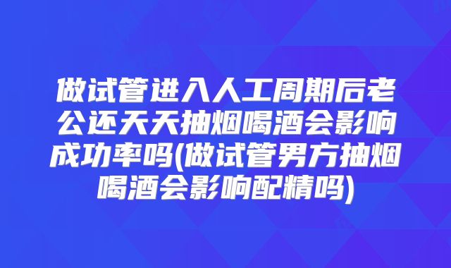做试管进入人工周期后老公还天天抽烟喝酒会影响成功率吗(做试管男方抽烟喝酒会影响配精吗)