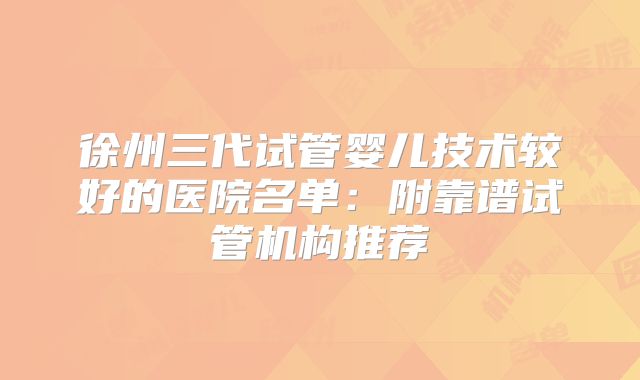 徐州三代试管婴儿技术较好的医院名单：附靠谱试管机构推荐