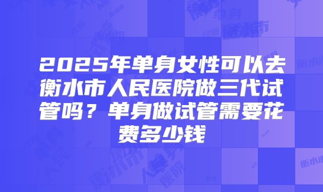 2025年单身女性可以去衡水市人民医院做三代试管吗？单身做试管需要花费多少钱