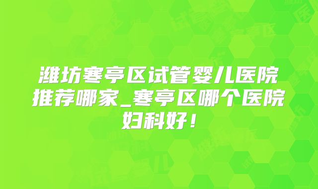 潍坊寒亭区试管婴儿医院推荐哪家_寒亭区哪个医院妇科好！