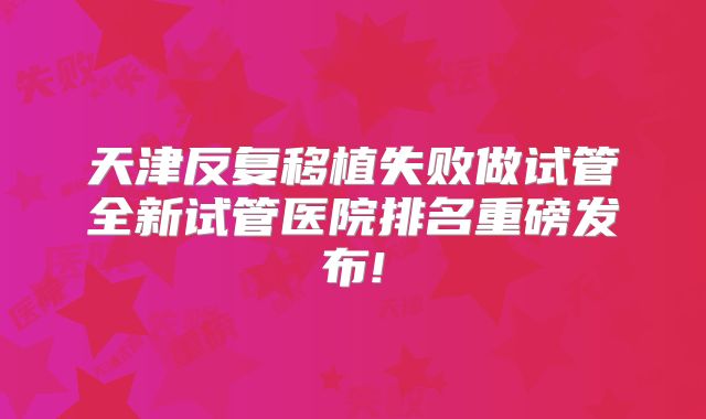 天津反复移植失败做试管全新试管医院排名重磅发布!