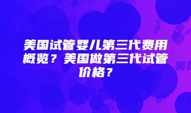 美国试管婴儿第三代费用概览？美国做第三代试管价格？