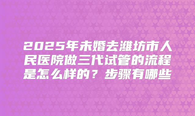 2025年未婚去潍坊市人民医院做三代试管的流程是怎么样的?步骤有哪些