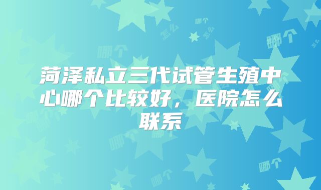 菏泽私立三代试管生殖中心哪个比较好，医院怎么联系