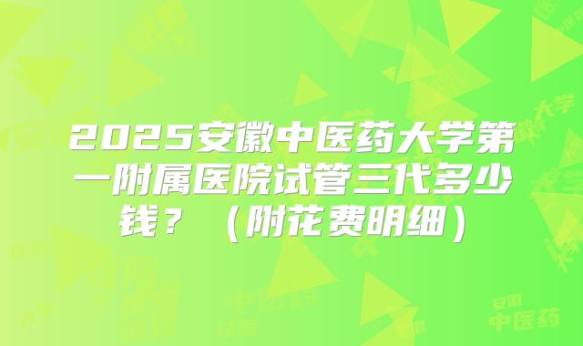 2025安徽中医药大学第一附属医院试管三代多少钱?(附花费明细)