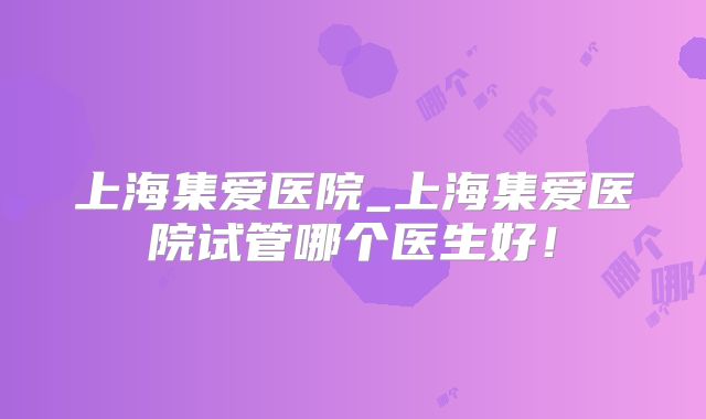 上海集爱医院_上海集爱医院试管哪个医生好!