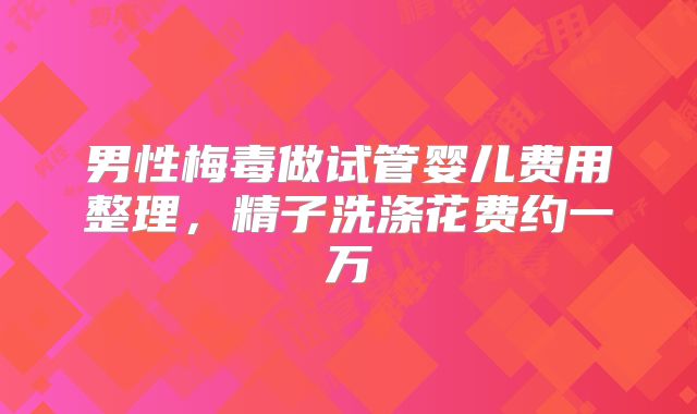 男性梅毒做试管婴儿费用整理,精子洗涤花费约一万