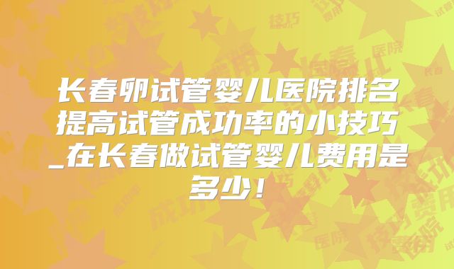 长春卵试管婴儿医院排名提高试管成功率的小技巧_在长春做试管婴儿费用是多少!