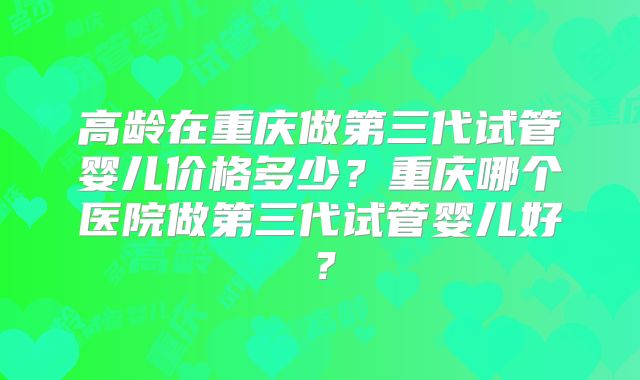 高龄在重庆做第三代试管婴儿价格多少?重庆哪个医院做第三代试管婴儿好?