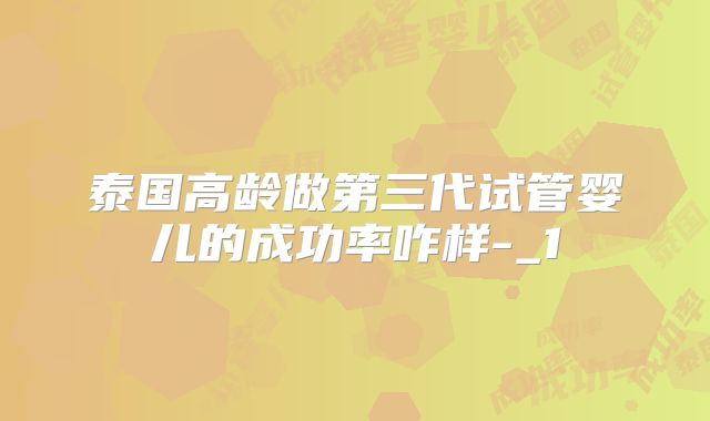 泰国高龄做第三代试管婴儿的成功率咋样-_1
