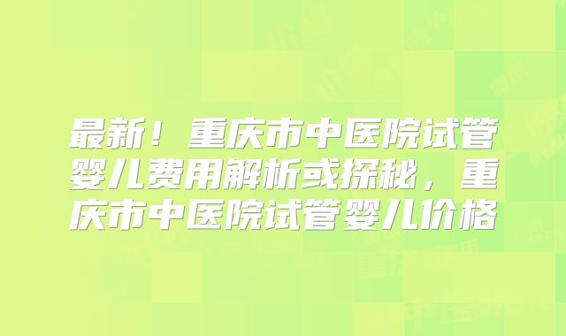 最新!重庆市中医院试管婴儿费用解析或探秘,重庆市中医院试管婴儿价格