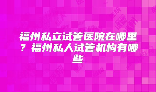 福州私立试管医院在哪里？福州私人试管机构有哪些
