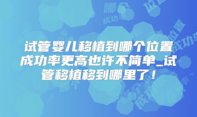 试管婴儿移植到哪个位置成功率更高也许不简单_试管移植移到哪里了！