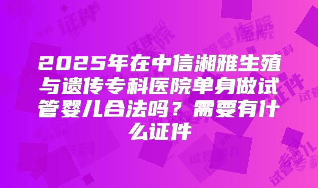 2025年在中信湘雅生殖与遗传专科医院单身做试管婴儿合法吗?需要有什么证件