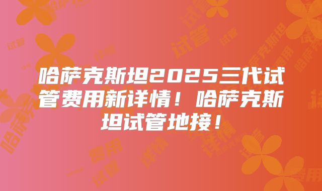 哈萨克斯坦2025三代试管费用新详情！哈萨克斯坦试管地接！