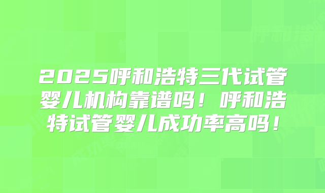 2025呼和浩特三代试管婴儿机构靠谱吗！呼和浩特试管婴儿成功率高吗！