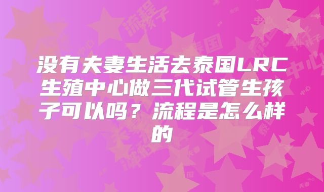 没有夫妻生活去泰国LRC生殖中心做三代试管生孩子可以吗?流程是怎么样的
