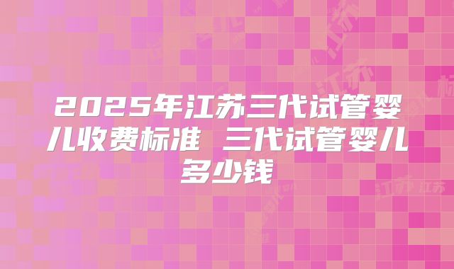 2025年江苏三代试管婴儿收费标准 三代试管婴儿多少钱