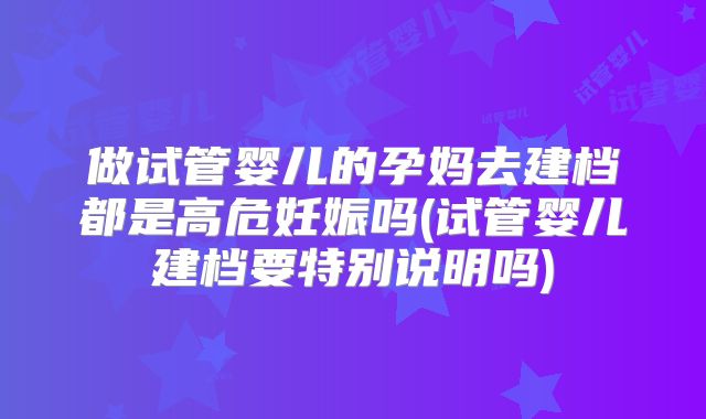 做试管婴儿的孕妈去建档都是高危妊娠吗(试管婴儿建档要特别说明吗)