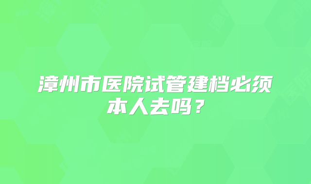 漳州市医院试管建档必须本人去吗?