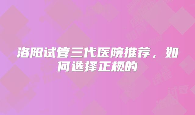 洛阳试管三代医院推荐，如何选择正规的