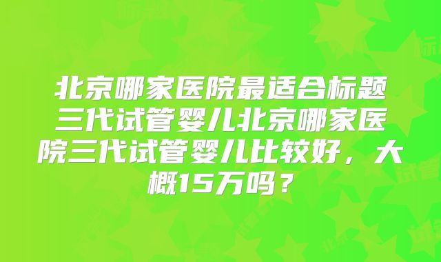 北京哪家医院最适合标题三代试管婴儿北京哪家医院三代试管婴儿比较好，大概15万吗？