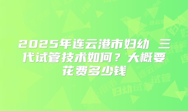2025年连云港市妇幼 三代试管技术如何?大概要花费多少钱