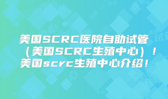 美国SCRC医院自助试管（美国SCRC生殖中心）！美国scrc生殖中心介绍！