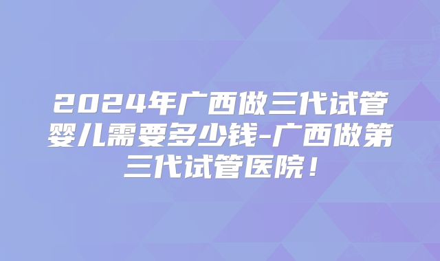 2024年广西做三代试管婴儿需要多少钱-广西做第三代试管医院!