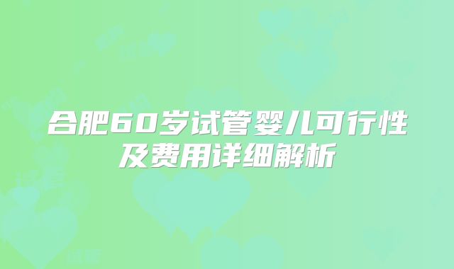 合肥60岁试管婴儿可行性及费用详细解析