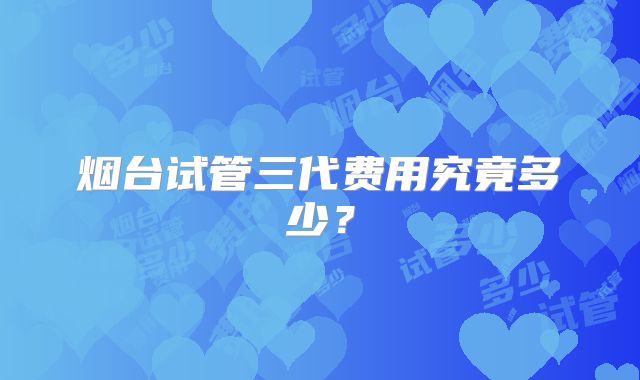 烟台试管三代费用究竟多少？