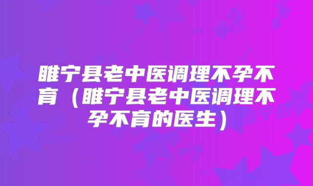 睢宁县老中医调理不孕不育（睢宁县老中医调理不孕不育的医生）
