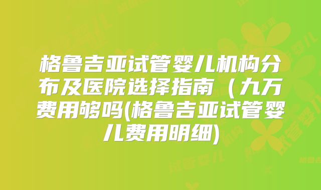 格鲁吉亚试管婴儿机构分布及医院选择指南(九万费用够吗(格鲁吉亚试管婴儿费用明细)