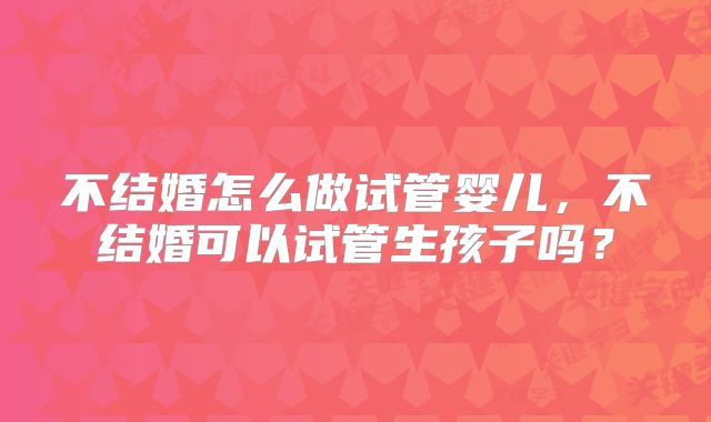 不结婚怎么做试管婴儿,不结婚可以试管生孩子吗?